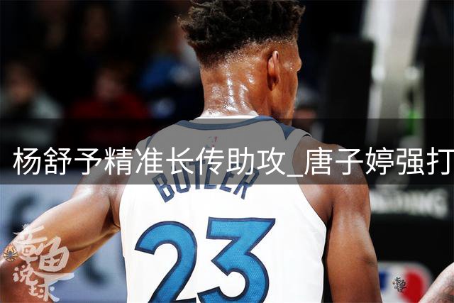 杨舒予精准长传助攻 唐子婷强打命中